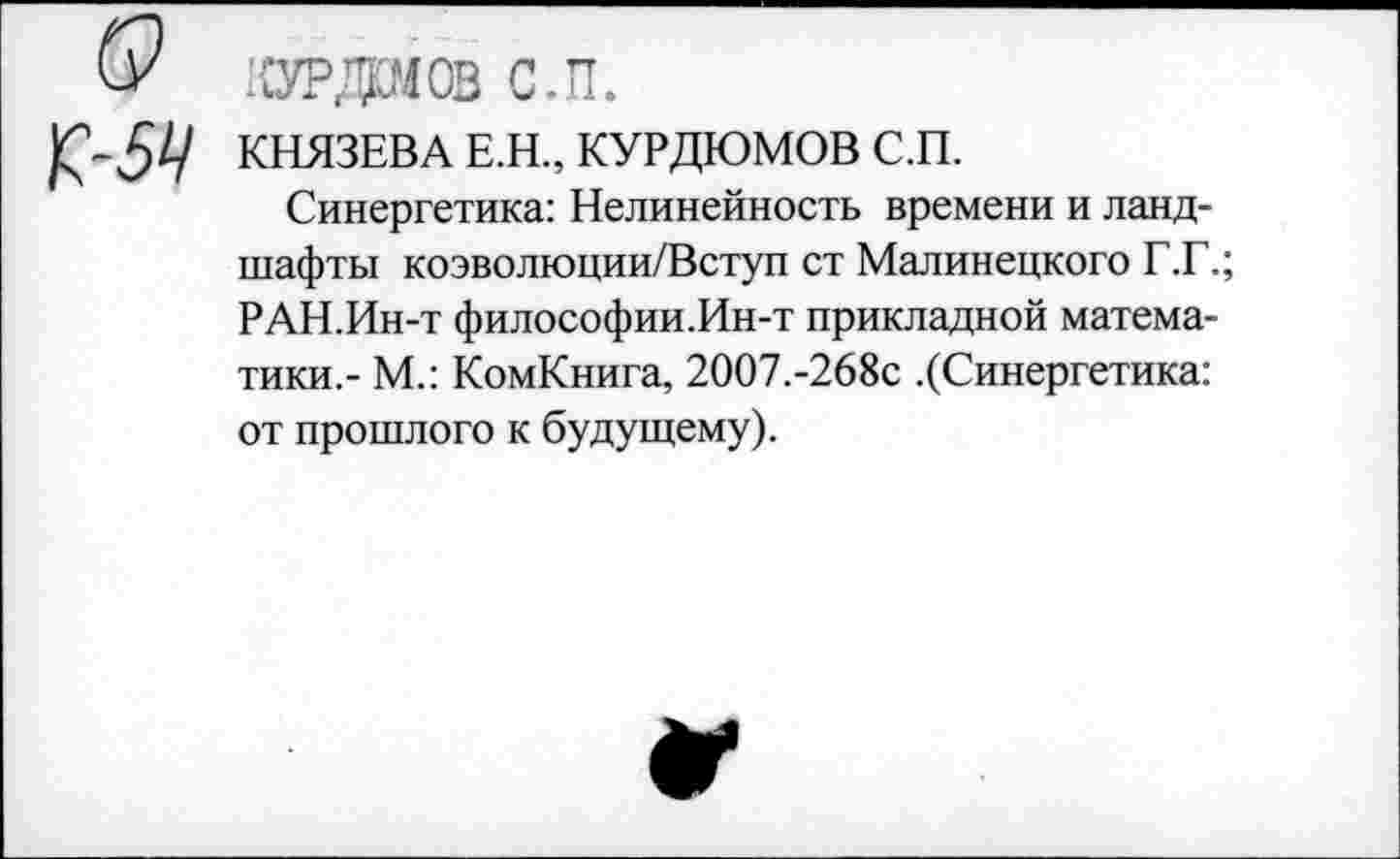 ﻿О курдаов с.п.
К’-ЗА' КНЯЗЕВА Е.Н., КУРДЮМОВ С.П.
Синергетика: Нелинейность времени и ландшафты коэволюции/Вступ ст Малинецкого Г.Г.; РАН.Ин-т философии.Ин-т прикладной математики,- М.: КомКнига, 2007.-268с .(Синергетика: от прошлого к будущему).
